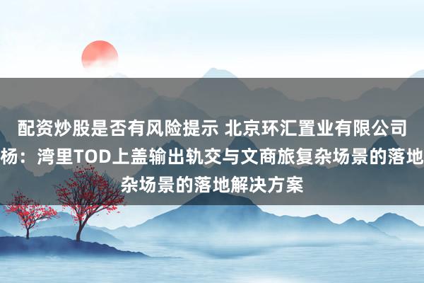 配资炒股是否有风险提示 北京环汇置业有限公司总经理郭杨：湾里TOD上盖输出轨交与文商旅复杂场景的落地解决方案