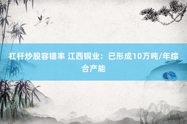 杠杆炒股容错率 江西铜业：已形成10万吨/年综合产能