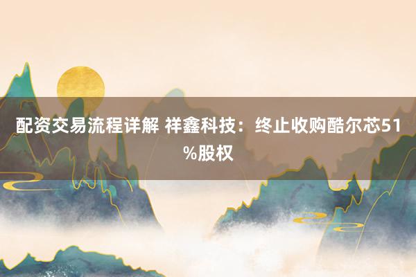 配资交易流程详解 祥鑫科技：终止收购酷尔芯51%股权