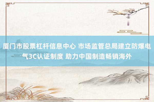 厦门市股票杠杆信息中心 市场监管总局建立防爆电气3C认证制度 助力中国制造畅销海外