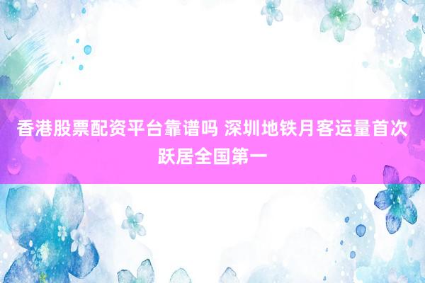 香港股票配资平台靠谱吗 深圳地铁月客运量首次跃居全国第一