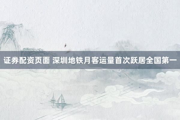 证券配资页面 深圳地铁月客运量首次跃居全国第一