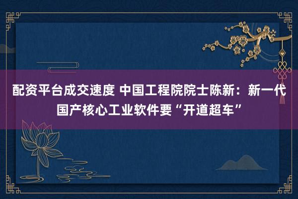 配资平台成交速度 中国工程院院士陈新：新一代国产核心工业软件要“开道超车”