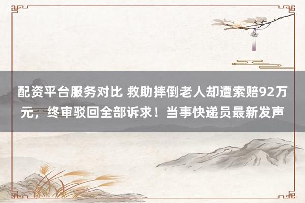 配资平台服务对比 救助摔倒老人却遭索赔92万元，终审驳回全部诉求！当事快递员最新发声