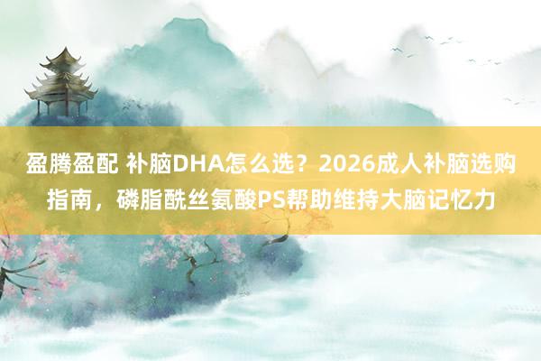 盈腾盈配 补脑DHA怎么选？2026成人补脑选购指南，磷脂酰丝氨酸PS帮助维持大脑记忆力