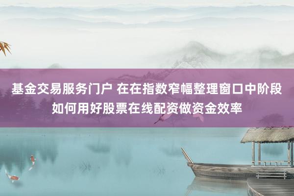 基金交易服务门户 在在指数窄幅整理窗口中阶段如何用好股票在线配资做资金效率