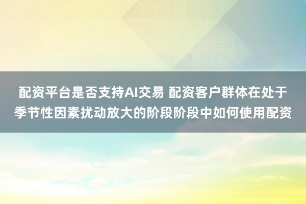 配资平台是否支持AI交易 配资客户群体在处于季节性因素扰动放大的阶段阶段中如何使用配资