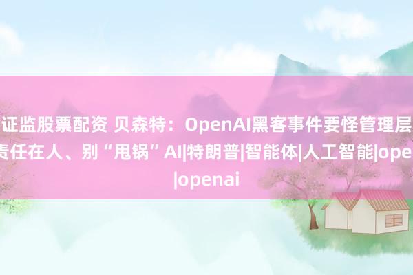 证监股票配资 贝森特：OpenAI黑客事件要怪管理层，责任在人、别“甩锅”AI|特朗普|智能体|人工智能|openai