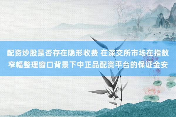 配资炒股是否存在隐形收费 在深交所市场在指数窄幅整理窗口背景下中正品配资平台的保证金安