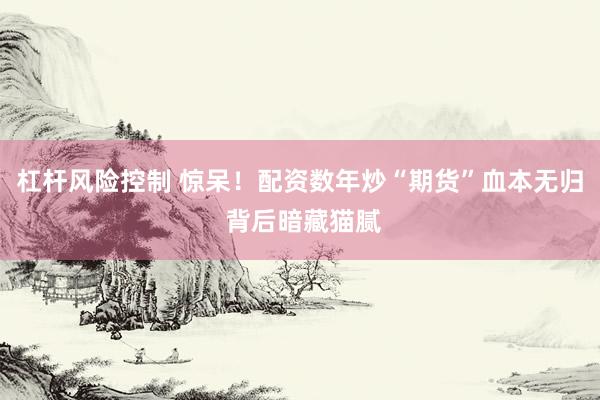 杠杆风险控制 惊呆！配资数年炒“期货”血本无归 背后暗藏猫腻