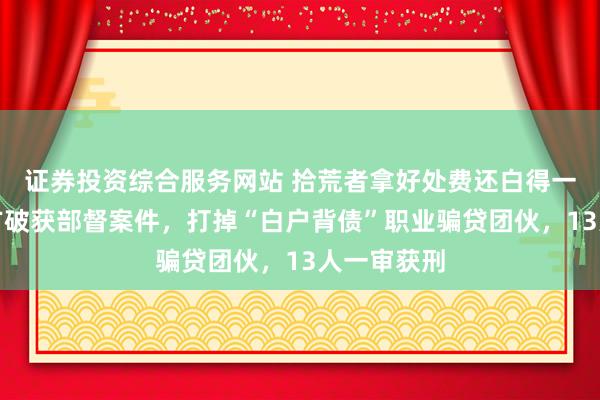 证券投资综合服务网站 拾荒者拿好处费还白得一套房？警方破获部督案件，打掉“白户背债”职业骗贷团伙，13人一审获刑