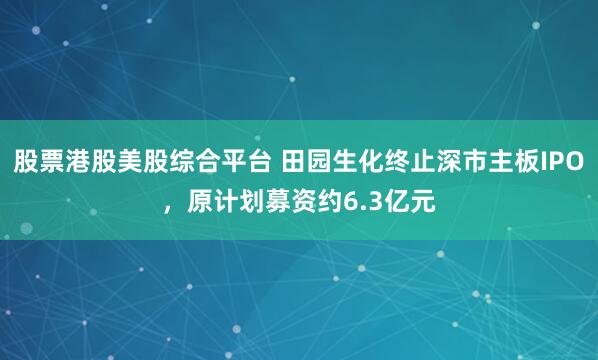 股票港股美股综合平台 田园生化终止深市主板IPO,原计划募资约6.3亿元