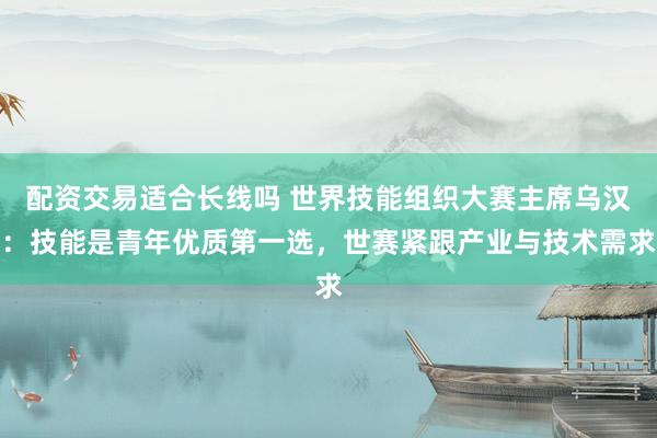 配资交易适合长线吗 世界技能组织大赛主席乌汉：技能是青年优质第一选，世赛紧跟产业与技术需求