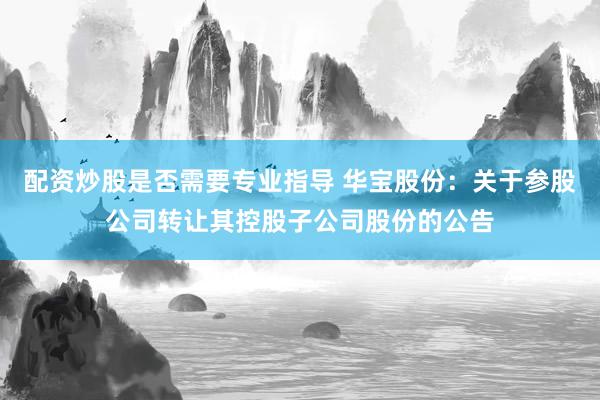 配资炒股是否需要专业指导 华宝股份：关于参股公司转让其控股子公司股份的公告