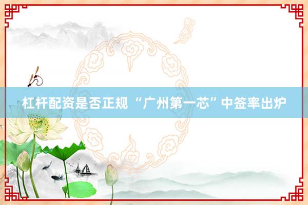杠杆配资是否正规 “广州第一芯”中签率出炉