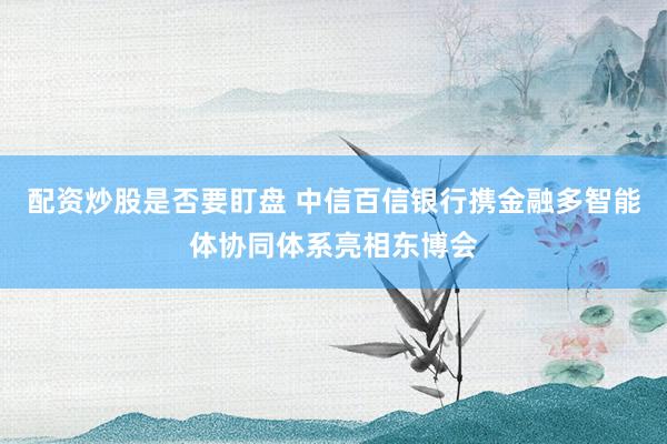 配资炒股是否要盯盘 中信百信银行携金融多智能体协同体系亮相东博会