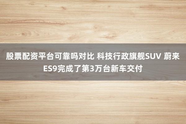 股票配资平台可靠吗对比 科技行政旗舰SUV 蔚来ES9完成了第3万台新车交付