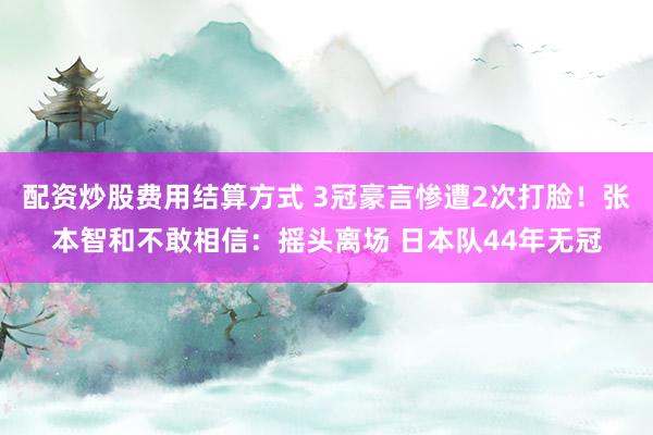 配资炒股费用结算方式 3冠豪言惨遭2次打脸！张本智和不敢相信：摇头离场 日本队44年无冠