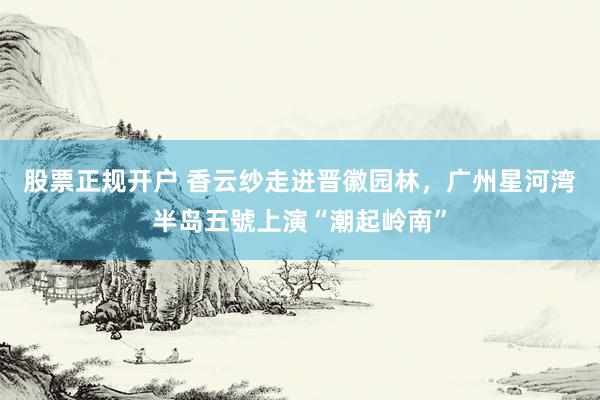 股票正规开户 香云纱走进晋徽园林，广州星河湾半岛五號上演“潮起岭南”