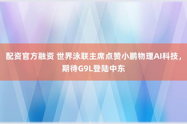 配资官方融资 世界泳联主席点赞小鹏物理AI科技，期待G9L登陆中东
