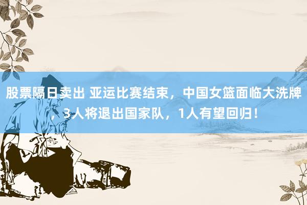 股票隔日卖出 亚运比赛结束，中国女篮面临大洗牌，3人将退出国家队，1人有望回归！