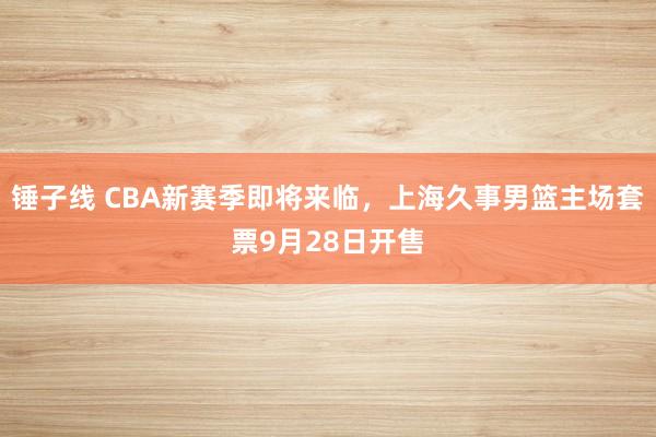 锤子线 CBA新赛季即将来临，上海久事男篮主场套票9月28日开售