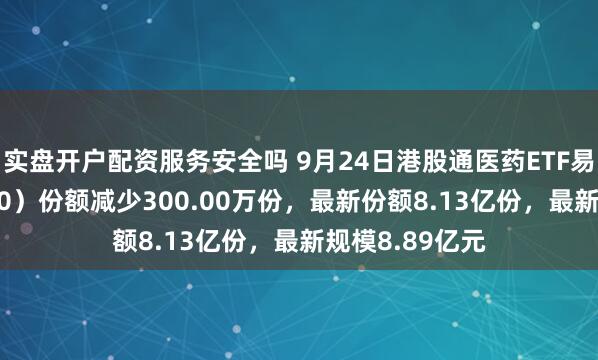 实盘开户配资服务安全吗 9月24日港股通医药ETF易方达（513200）份额减少300.00万份，最新份额8.13亿份，最新规模8.89亿元