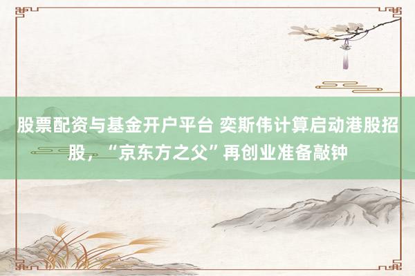 股票配资与基金开户平台 奕斯伟计算启动港股招股，“京东方之父”再创业准备敲钟