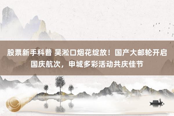 股票新手科普 吴淞口烟花绽放！国产大邮轮开启国庆航次，申城多彩活动共庆佳节