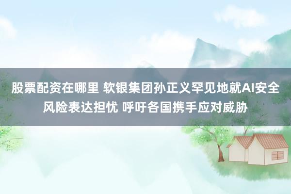 股票配资在哪里 软银集团孙正义罕见地就AI安全风险表达担忧 呼吁各国携手应对威胁