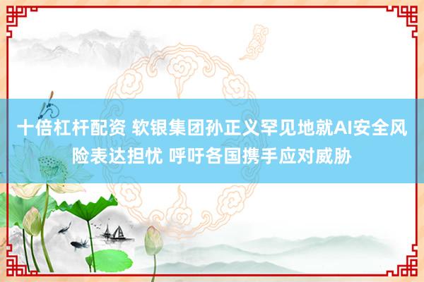 十倍杠杆配资 软银集团孙正义罕见地就AI安全风险表达担忧 呼吁各国携手应对威胁