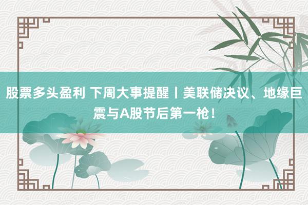 股票多头盈利 下周大事提醒丨美联储决议、地缘巨震与A股节后第一枪！
