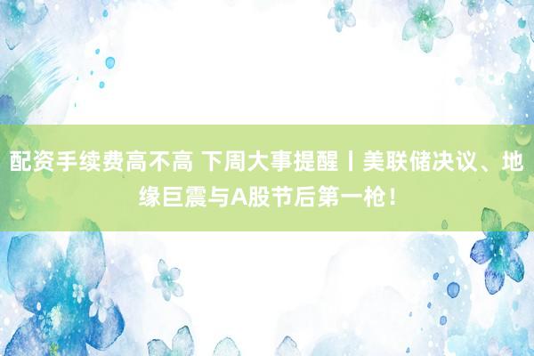配资手续费高不高 下周大事提醒丨美联储决议、地缘巨震与A股节后第一枪！