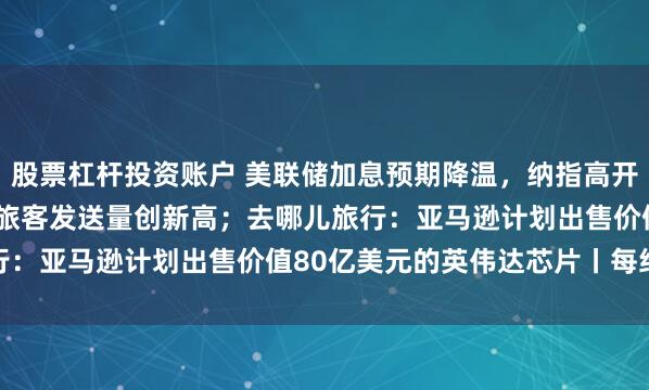 股票杠杆投资账户 美联储加息预期降温，纳指高开1.2% ；全国铁路单日旅客发送量创新高；去哪儿旅行：亚马逊计划出售价值80亿美元的英伟达芯片丨每经晚参