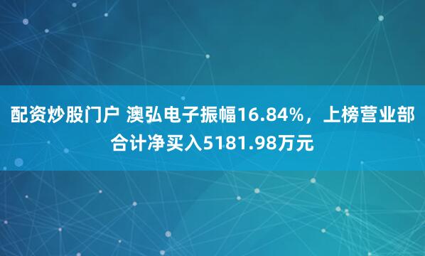 配资炒股门户 澳弘电子振幅16.84%,上榜营业部合计净买入5181.98万元