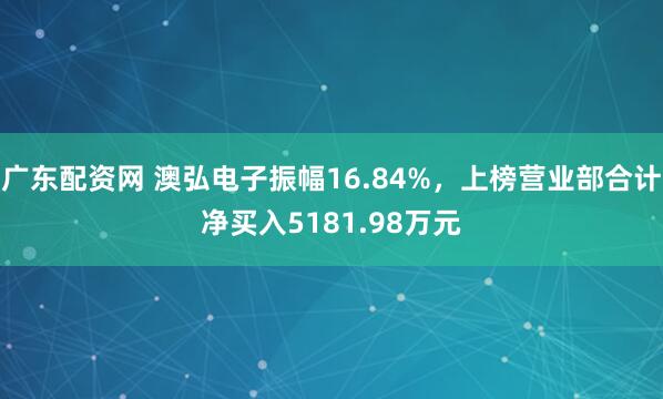 广东配资网 澳弘电子振幅16.84%，上榜营业部合计净买入5181.98万元