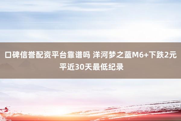 口碑信誉配资平台靠谱吗 洋河梦之蓝M6+下跌2元 平近30天最低纪录