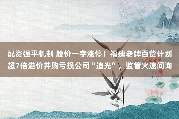 配资强平机制 股价一字涨停!福建老牌百货计划超7倍溢价并购亏损公司“追光”,监管火速问询
