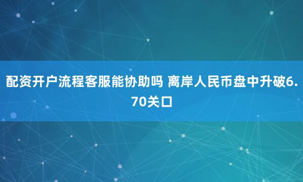 配资开户流程客服能协助吗 离岸人民币盘中升破6.70关口