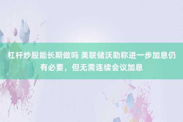 杠杆炒股能长期做吗 美联储沃勒称进一步加息仍有必要，但无需连续会议加息