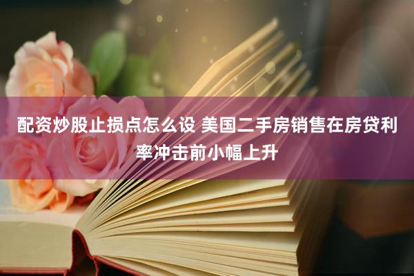 配资炒股止损点怎么设 美国二手房销售在房贷利率冲击前小幅上升