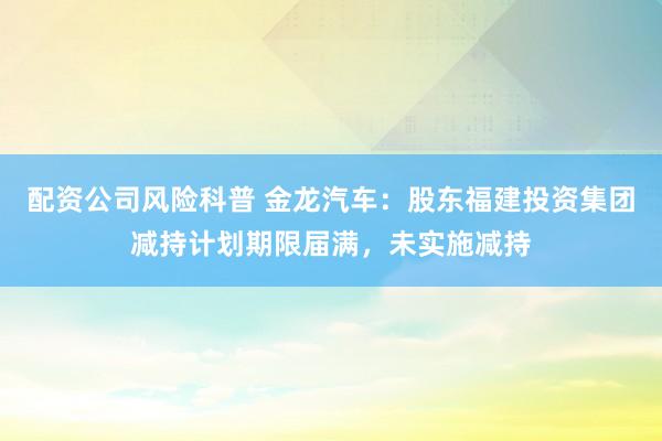 配资公司风险科普 金龙汽车：股东福建投资集团减持计划期限届满，未实施减持