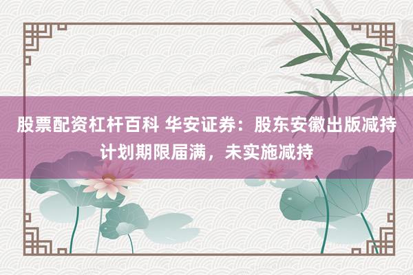 股票配资杠杆百科 华安证券：股东安徽出版减持计划期限届满，未实施减持