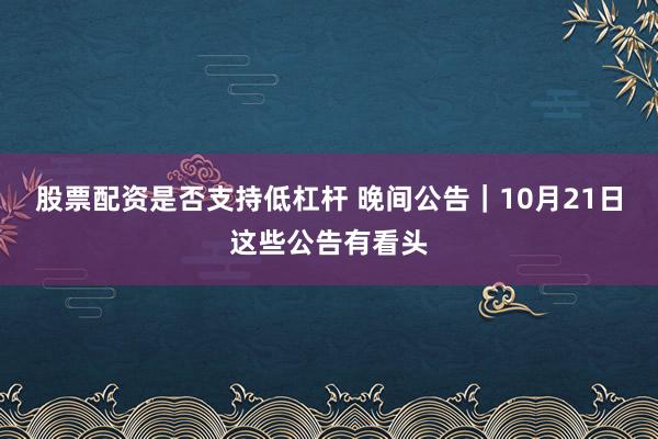 股票配资是否支持低杠杆 晚间公告｜10月21日这些公告有看头