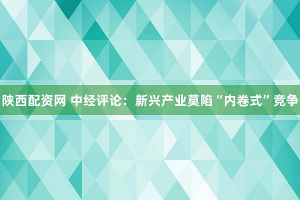 陕西配资网 中经评论：新兴产业莫陷“内卷式”竞争