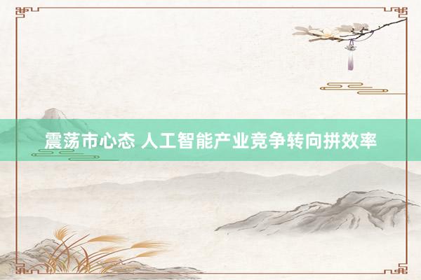 震荡市心态 人工智能产业竞争转向拼效率