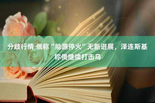 分歧行情 俄称“能源停火”无新进展，泽连斯基称俄继续打击乌