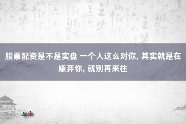 股票配资是不是实盘 一个人这么对你, 其实就是在嫌弃你, 就别再来往