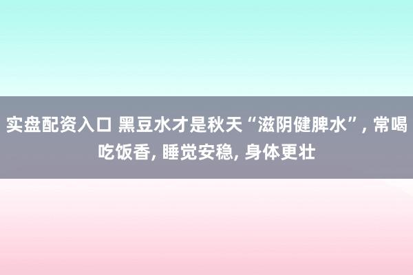 实盘配资入口 黑豆水才是秋天“滋阴健脾水”, 常喝吃饭香, 睡觉安稳, 身体更壮