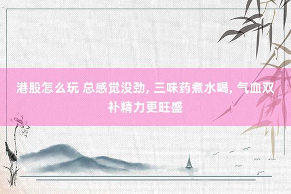 港股怎么玩 总感觉没劲, 三味药煮水喝, 气血双补精力更旺盛